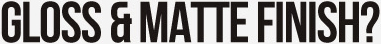 GLOSS & MATTE FINISH